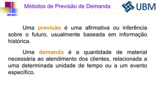 Métodos de Previsão de Demanda 
Uma previsão é uma afirmativa ou inferência 
sobre o futuro, usualmente baseada em informação 
histórica. 
Uma demanda é a quantidade de material 
necessária ao atendimento dos clientes, relacionada a 
uma determinada unidade de tempo ou a um evento 
específico. 
 