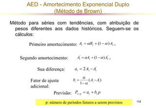 118 
AED - Amortecimento Exponencial Duplo 
(Método de Brown) 
Método para séries com tendências, com atribuição de 
pesos diferentes aos dados históricos. Seguem-se os 
cálculos: 
(1 ) 1     t t t A R  A 
' (1 )     t t t A A  A 
' 
1 
Primeiro amortecimento: 
' 2 t t t a  A A 
( ) 
1 
' 
 
t t t b A A 
 
 
 
P a b p t p t t    
Segundo amortecimento: 
Sua diferença: 
Fator de ajuste 
adicional: 
Previsão: 
p: número de períodos futuros a serem previstos 
 
