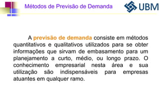 Métodos de Previsão de Demanda 
A previsão de demanda consiste em métodos 
quantitativos e qualitativos utilizados para se obter 
informações que sirvam de embasamento para um 
planejamento a curto, médio, ou longo prazo. O 
conhecimento empresarial nesta área e sua 
utilização são indispensáveis para empresas 
atuantes em qualquer ramo. 
 