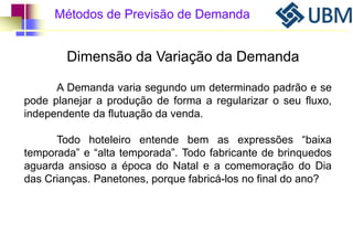 Métodos de Previsão de Demanda 
Dimensão da Variação da Demanda 
A Demanda varia segundo um determinado padrão e se 
pode planejar a produção de forma a regularizar o seu fluxo, 
independente da flutuação da venda. 
Todo hoteleiro entende bem as expressões “baixa 
temporada” e “alta temporada”. Todo fabricante de brinquedos 
aguarda ansioso a época do Natal e a comemoração do Dia 
das Crianças. Panetones, porque fabricá-los no final do ano? 
 