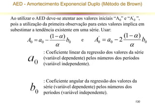 AED - Amortecimento Exponencial Duplo (Método de Brown) 
Ao utilizar o AED deve-se atentar aos valores iniciais “A0” e “A’ 
0 ”, 
pois a utilização da primeira observação para estes valores implica em 
subestimar a tendência existente em uma série. Usar: 
 
  0 0 
130 
(1  
) 
A a b 
0 0 0 
 
' 
0 
(1 ) 
A a 2 b 
 
  
e 
: Coeficiente linear da regressão dos valores da série 
(variável dependente) pelos números dos períodos 
(variável independente). 
: Coeficiente angular da regressão dos valores da 
série (variável dependente) pelos números dos 
períodos (variável independente). 
 