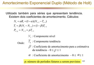 Amortecimento Exponencial Duplo (Método de Holt) 
Utilizado também para séries que apresentam tendência. 
131 
Existem dois coeficientes de amortecimento. Cálculos: 
N   R    
N  
T 
(1 )( ) 
t t t t 
T   N  N   
 
T 
t t t t 
  
1 1 
P N pT 
1 1 
1 1 
( ) (1 ) 
   
  
  
t p t t 
Onde: 
: Componente nível 
: Componente tendência 
: Coeficiente de amortecimento para a estimativa 
da tendência – 0   1 
 : Coeficiente de amortecimento – 0    1 
p: número de períodos futuros a serem previstos 
 