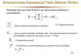 Amortecimento Exponencial Triplo (Método Winter) 
Nt: Componente nível 
135 
Adequado para previsão de séries que apresentam tendências e 
sazonalidades: 
 
 
S      
t c 
R 
t 
 (1  ) 
S 
t t 
N 
 
  
 
 
  
 
 
  
 
t 
N 
t 
R 
t c S  
: ajuste sazonal calculado para o período t 
: ajuste sazonal calculado c períodos atrás. Para previsão mensal (semanal) e 
sazonalidade ao longo do ano (mês), usa-se c = 12 (4). 
: Componente sazonal 
: Coeficiente de amortecimento para a estimativa da sazonalidade 
0   1. 
 