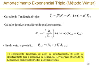 Amortecimento Exponencial Triplo (Método Winter) 
1 1 ( ) (1 )       t t t t - Cálculo da Tendência (Holt): T  N N  T 
136 
- Cálculo do nível considerando o ajuste sazonal: 
 
     
 
R 
t 
N   
t N T 
 t t 
(1 )( ) 1 1 
t  
c 
 
  
 
S 
t p t t t c p P N pT S     (  ) 
- Finalmente, a previsão: 
Tt: componente Tendência, : coef. de amortecimento, : coef. de 
amortecimento para a estimativa de Tendência, Rt: valor real observado no 
período t, p: número de períodos a serem previstos. 
 