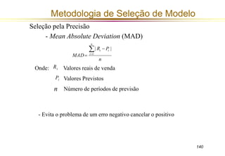 140 
Metodologia de Seleção de Modelo 
- Mean Absolute Deviation (MAD) 
R P 
Seleção pela Precisão 
 
t | | 
1 
n 
MAD 
t 
n 
t 
 
 
 
Onde: Valores reais de venda 
Valores Previstos 
Número de períodos de previsão 
t R 
t P 
n 
- Evita o problema de um erro negativo cancelar o positivo 
 