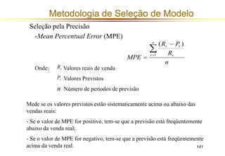 141 
Metodologia de Seleção de Modelo 
Seleção pela Precisão 
-Mean Percentual Error (MPE) 
R P 
t t  
R 
n 
MPE 
n 
t t 
 
 
 1 
( ) 
Onde: Valores reais de venda 
Valores Previstos 
Número de períodos de previsão 
t R 
t P 
n 
Mede se os valores previstos estão sistematicamente acima ou abaixo das 
vendas reais: 
- Se o valor de MPE for positivo, tem-se que a previsão está freqüentemente 
abaixo da venda real; 
- Se o valor de MPE for negativo, tem-se que a previsão está freqüentemente 
acima da venda real. 
 