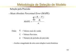 142 
Metodologia de Seleção de Modelo 
Seleção pela Precisão 
- Mean Absolute Percentual Error (MAPE) 
R P 
t t  
R 
n 
MAPE 
n 
t t 
 
 
 1 
| | 
Onde: = Valores reais de venda 
= Valores Previstos 
= Número de períodos de previsão 
t R 
t P 
n 
- Avalia a magnitude do erro com relação à serie histórica 
 
