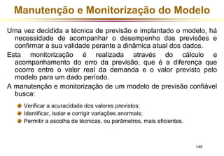 Manutenção e Monitorização do Modelo 
Uma vez decidida a técnica de previsão e implantado o modelo, há 
necessidade de acompanhar o desempenho das previsões e 
confirmar a sua validade perante a dinâmica atual dos dados. 
Esta monitorização é realizada através do cálculo e 
acompanhamento do erro da previsão, que é a diferença que 
ocorre entre o valor real da demanda e o valor previsto pelo 
modelo para um dado período. 
A manutenção e monitorização de um modelo de previsão confiável 
145 
busca: 
Verificar a acuracidade dos valores previstos; 
Identificar, isolar e corrigir variações anormais; 
Permitir a escolha de técnicas, ou parâmetros, mais eficientes. 
 