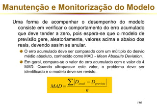 Manutenção e Monitorização do Modelo 
Uma forma de acompanhar o desempenho do modelo 
consiste em verificar o comportamento do erro acumulado 
que deve tender a zero, pois espera-se que o modelo de 
previsão gere, aleatoriamente, valores acima e abaixo dos 
reais, devendo assim se anular. 
O erro acumulado deve ser comparado com um múltiplo do desvio 
médio absoluto, conhecido como MAD - Mean Absolute Deviation. 
Em geral, compara-se o valor do erro acumulado com o valor de 4 
MAD. Quando ultrapassar este valor, o problema deve ser 
identificado e o modelo deve ser revisto. 
146 
MAD 
D D 
atual prevista 
n 
 
  
 