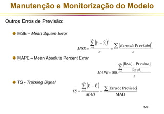 Manutenção e Monitorização do Modelo 
Erros de evisão 
al evisto 
Re Pr 
i i  
149 
Outros Erros de Previsão: 
MSE – Mean Square Error 
MAPE – Mean Absolute Percent Error 
TS - Tracking Signal 
    
n 
Y Y 
n 
MSE 
n 
i 
i i 
2 
1 
2 
Pr 
ˆ 
  
 
 
  
n 
al 
MAPE 
n 
i i 
 
 
Re 
 100. 
1   
Erro de Previsão 
MAD 
ˆ 
1   
 
Y  
Y 
  
MAD 
TS 
n 
i 
i i 
 