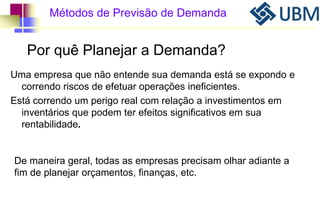 Métodos de Previsão de Demanda 
Por quê Planejar a Demanda? 
Uma empresa que não entende sua demanda está se expondo e 
correndo riscos de efetuar operações ineficientes. 
Está correndo um perigo real com relação a investimentos em 
inventários que podem ter efeitos significativos em sua 
rentabilidade. 
De maneira geral, todas as empresas precisam olhar adiante a 
fim de planejar orçamentos, finanças, etc. 
 