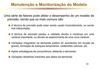 Manutenção e Monitorização do Modelo 
Uma série de fatores pode afetar o desempenho de um modelo de 
150 
previsão, sendo que os mais comuns são: 
A técnica de previsão pode estar sendo usada incorretamente, ou sendo 
mal interpretada; 
A técnica de previsão perdeu a validade devido à mudança em uma 
variável importante, ou devido ao aparecimento de uma nova variável; 
Variações irregulares na demanda podem ter acontecido em função de 
greves, formação de estoques temporários, catástrofes naturais, etc. 
Ações estratégicas da concorrência, afetando a demanda; 
Variações aleatórias inerentes aos dados da demanda. 
 