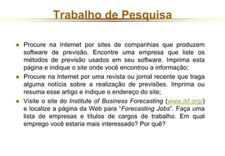 Trabalho de Pesquisa 
 Procure na Internet por sites de companhias que produzem 
software de previsão. Encontre uma empresa que liste os 
métodos de previsão usados em seu software. Imprima esta 
página e indique o site onde você encontrou a informação; 
 Procure na Internet por uma revista ou jornal recente que traga 
alguma notícia sobre a realização de previsões. Imprima ou 
resuma esse artigo e indique o endereço do site; 
 Visite o site do Institute of Business Forecasting (www.ibf.org/) 
e localize a página da Web para “Forecasting Jobs”. Faça uma 
lista de empresas e títulos de cargos de trabalho. Em qual 
emprego você estaria mais interessado? Por quê? 
 