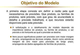 Objetivo do Modelo 
A primeira etapa consiste em definir a razão pela qual 
necessitamos de previsões. Que produto, ou famílias de 
produtos, será previsto, com que grau de acuracidade e 
detalhe a previsão trabalhará, e que recursos estarão 
disponíveis para esta previsão. 
A sofisticação e o detalhamento do modelo depende da 
importância relativa do produto, ou família de produtos, a ser 
previsto e do horizonte ao qual a previsão se destina. 
Itens pouco significativos podem ser previstos com maior margem 
de erro, empregando-se técnicas simples. Assim como admite-se 
margem de erro maior para previsões de longo prazo, 
empregando-se dados agregados de famílias de produtos. 
 