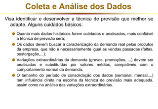 Coleta e Análise dos Dados 
Visa identificar e desenvolver a técnica de previsão que melhor se 
adapte. Alguns cuidados básicos: 
Quanto mais dados históricos forem coletados e analisados, mais confiável 
a técnica de previsão será; 
Os dados devem buscar a caracterização da demanda real pelos produtos 
da empresa, que não é necessariamente igual as vendas passadas (faltas, 
postergação,...); 
Variações extraordinárias da demanda (greves, promoções, ...) devem ser 
analisadas e substituídas por valores médios, compatíveis com o 
comportamento normal da demanda; 
O tamanho do período de consolidação dos dados (semanal, mensal,...) 
tem influência direta na escolha da técnica de previsão mais adequada, 
assim como na análise das variações extraordinárias. 
 