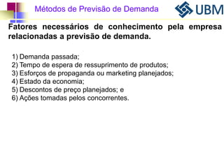 Métodos de Previsão de Demanda 
Fatores necessários de conhecimento pela empresa 
relacionadas a previsão de demanda. 
1) Demanda passada; 
2) Tempo de espera de ressuprimento de produtos; 
3) Esforços de propaganda ou marketing planejados; 
4) Estado da economia; 
5) Descontos de preço planejados; e 
6) Ações tomadas pelos concorrentes. 
 