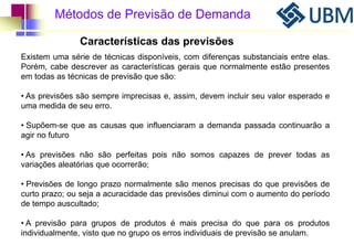 Métodos de Previsão de Demanda 
Características das previsões 
Existem uma série de técnicas disponíveis, com diferenças substanciais entre elas. 
Porém, cabe descrever as características gerais que normalmente estão presentes 
em todas as técnicas de previsão que são: 
• As previsões são sempre imprecisas e, assim, devem incluir seu valor esperado e 
uma medida de seu erro. 
• Supõem-se que as causas que influenciaram a demanda passada continuarão a 
agir no futuro 
• As previsões não são perfeitas pois não somos capazes de prever todas as 
variações aleatórias que ocorrerão; 
• Previsões de longo prazo normalmente são menos precisas do que previsões de 
curto prazo; ou seja a acuracidade das previsões diminui com o aumento do período 
de tempo auscultado; 
• A previsão para grupos de produtos é mais precisa do que para os produtos 
individualmente, visto que no grupo os erros individuais de previsão se anulam. 
 