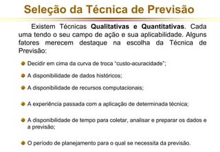 Seleção da Técnica de Previsão 
Existem Técnicas Qualitativas e Quantitativas. Cada 
uma tendo o seu campo de ação e sua aplicabilidade. Alguns 
fatores merecem destaque na escolha da Técnica de 
Previsão: 
Decidir em cima da curva de troca “custo-acuracidade”; 
A disponibilidade de dados históricos; 
A disponibilidade de recursos computacionais; 
A experiência passada com a aplicação de determinada técnica; 
A disponibilidade de tempo para coletar, analisar e preparar os dados e 
a previsão; 
O período de planejamento para o qual se necessita da previsão. 
 