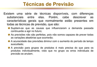 Técnicas de Previsão 
Existem uma série de técnicas disponíveis, com diferenças 
substanciais entre elas. Porém, cabe descrever as 
características gerais que normalmente estão presentes em 
todas as técnicas de previsão, que são: 
Supõem-se que as causas que influenciaram a demanda passada 
continuarão a agir no futuro; 
As previsões não são perfeitas, pois não somos capazes de prever todas 
as variações aleatórias que ocorrerão; 
A acuracidade das previsões diminui com o aumento do período de tempo 
auscultado; 
A previsão para grupos de produtos é mais precisa do que para os 
produtos individualmente, visto que no grupo os erros individuais de 
previsão se anulam. 
 