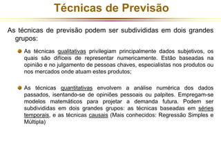 Técnicas de Previsão 
As técnicas de previsão podem ser subdivididas em dois grandes 
grupos: 
As técnicas qualitativas privilegiam principalmente dados subjetivos, os 
quais são difíceis de representar numericamente. Estão baseadas na 
opinião e no julgamento de pessoas chaves, especialistas nos produtos ou 
nos mercados onde atuam estes produtos; 
As técnicas quantitativas envolvem a análise numérica dos dados 
passados, isentando-se de opiniões pessoais ou palpites. Empregam-se 
modelos matemáticos para projetar a demanda futura. Podem ser 
subdivididas em dois grandes grupos: as técnicas baseadas em séries 
temporais, e as técnicas causais (Mais conhecidos: Regressão Simples e 
Múltipla) 
 