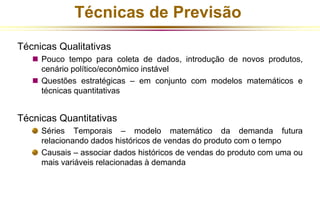 Técnicas de Previsão 
Técnicas Qualitativas 
 Pouco tempo para coleta de dados, introdução de novos produtos, 
cenário político/econômico instável 
 Questões estratégicas – em conjunto com modelos matemáticos e 
técnicas quantitativas 
Técnicas Quantitativas 
Séries Temporais – modelo matemático da demanda futura 
relacionando dados históricos de vendas do produto com o tempo 
Causais – associar dados históricos de vendas do produto com uma ou 
mais variáveis relacionadas à demanda 
 