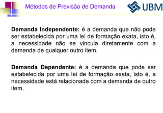 Métodos de Previsão de Demanda 
Demanda Independente: é a demanda que não pode 
ser estabelecida por uma lei de formação exata, isto é, 
a necessidade não se vincula diretamente com a 
demanda de qualquer outro item. 
Demanda Dependente: é a demanda que pode ser 
estabelecida por uma lei de formação exata, isto é, a 
necessidade está relacionada com a demanda de outro 
item. 
 