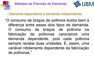 Métodos de Previsão de Demanda 
- Demanda dependente e demanda independente; 
“O consumo de braços de poltrona ilustra bem a 
diferença entre esses dois tipos de demanda. 
O consumo de braços de poltrona na 
fabricação de poltronas caracteriza uma 
demanda dependente, pois cada poltrona 
sempre recebe duas unidades. É, assim, uma 
variável nitidamente dependente da fabricação 
de poltronas.” 
 