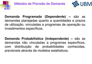 Métodos de Previsão de Demanda 
Demanda Programada (Dependente) – são as 
demandas planejadas quanto a quantidades e prazos 
de utilização, vinculadas a programas de operação ou 
investimentos específicos. 
Demanda Probabilística (Independente) – são as 
demandas não vinculadas a programas específicos, 
com distribuição de probabilidades conhecidas, 
previsíveis através de modelos estatísticos. 
 
