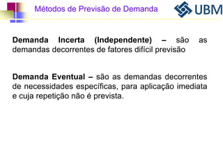 Métodos de Previsão de Demanda 
Demanda Incerta (Independente) – são as 
demandas decorrentes de fatores difícil previsão 
Demanda Eventual – são as demandas decorrentes 
de necessidades específicas, para aplicação imediata 
e cuja repetição não é prevista. 
 