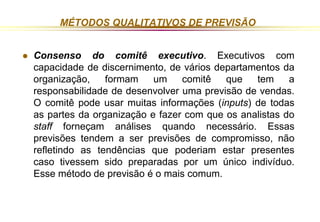 MÉTODOS QUALITATIVOS DE PREVISÃO 
 Consenso do comitê executivo. Executivos com 
capacidade de discernimento, de vários departamentos da 
organização, formam um comitê que tem a 
responsabilidade de desenvolver uma previsão de vendas. 
O comitê pode usar muitas informações (inputs) de todas 
as partes da organização e fazer com que os analistas do 
staff forneçam análises quando necessário. Essas 
previsões tendem a ser previsões de compromisso, não 
refletindo as tendências que poderiam estar presentes 
caso tivessem sido preparadas por um único indivíduo. 
Esse método de previsão é o mais comum. 
 