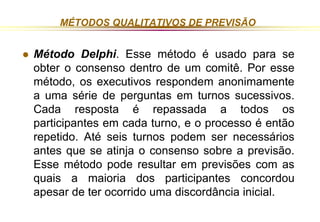MÉTODOS QUALITATIVOS DE PREVISÃO 
 Método Delphi. Esse método é usado para se 
obter o consenso dentro de um comitê. Por esse 
método, os executivos respondem anonimamente 
a uma série de perguntas em turnos sucessivos. 
Cada resposta é repassada a todos os 
participantes em cada turno, e o processo é então 
repetido. Até seis turnos podem ser necessários 
antes que se atinja o consenso sobre a previsão. 
Esse método pode resultar em previsões com as 
quais a maioria dos participantes concordou 
apesar de ter ocorrido uma discordância inicial. 
 