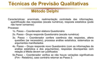 Técnicas de Previsão Qualitativas 
Método Delphi 
Características: anonimato, realimentação controlada das informações, 
quantificação das respostas (escala numérica), resposta estatística (pode 
não haver consenso) 
Processo: 
1o. Passo – Coordenador elabora Questionário 
2o. Passo - Grupo responde Questionário (escala numérica) 
3o. Passo – Coordenador confere coerência das respostas, altera 
questões (se necessário), processa análise estatística, sistematiza os 
argumentos manifestados 
4o. Passo – Grupo responde novo Questionário (com as informações da 
análise estatística e dos argumentos), respostas discrepantes com 
relação à Média devem ser justificados 
5o.Passo – Coordenador verifica se não houve variações significativas 
(Fim - Relatório), caso contrário retornar ao Passo 2. 
 