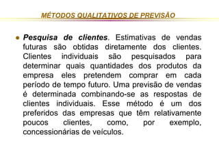 MÉTODOS QUALITATIVOS DE PREVISÃO 
 Pesquisa de clientes. Estimativas de vendas 
futuras são obtidas diretamente dos clientes. 
Clientes individuais são pesquisados para 
determinar quais quantidades dos produtos da 
empresa eles pretendem comprar em cada 
período de tempo futuro. Uma previsão de vendas 
é determinada combinando-se as respostas de 
clientes individuais. Esse método é um dos 
preferidos das empresas que têm relativamente 
poucos clientes, como, por exemplo, 
concessionárias de veículos. 
 