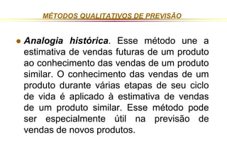 MÉTODOS QUALITATIVOS DE PREVISÃO 
 Analogia histórica. Esse método une a 
estimativa de vendas futuras de um produto 
ao conhecimento das vendas de um produto 
similar. O conhecimento das vendas de um 
produto durante várias etapas de seu ciclo 
de vida é aplicado à estimativa de vendas 
de um produto similar. Esse método pode 
ser especialmente útil na previsão de 
vendas de novos produtos. 
 