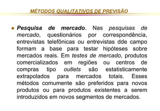 MÉTODOS QUALITATIVOS DE PREVISÃO 
 Pesquisa de mercado. Nas pesquisas de 
mercado, questionários por correspondência, 
entrevistas telefônicas ou entrevistas dde campo 
formam a base para testar hipóteses sobre 
mercados reais. Em testes de mercado, produtos 
comercializados em regiões ou centros de 
compras tipo outlets são estatisticamente 
extrapolados para mercados totais. Esses 
métodos comumente são preferidos para novos 
produtos ou para produtos existentes a serem 
introduzidos em novos segmentos de mercados. 
 