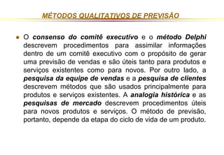 MÉTODOS QUALITATIVOS DE PREVISÃO 
 O consenso do comitê executivo e o método Delphi 
descrevem procedimentos para assimilar informações 
dentro de um comitê executivo com o propósito de gerar 
uma previsão de vendas e são úteis tanto para produtos e 
serviços existentes como para novos. Por outro lado, a 
pesquisa da equipe de vendas e a pesquisa de clientes 
descrevem métodos que são usados principalmente para 
produtos e serviços existentes. A analogia histórica e as 
pesquisas de mercado descrevem procedimentos úteis 
para novos produtos e serviços. O método de previsão, 
portanto, depende da etapa do ciclo de vida de um produto. 
 
