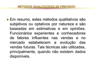 MÉTODOS QUALITATIVOS DE PREVISÃO 
 Em resumo, estes métodos qualitativos são 
subjetivos ou optativos por natureza e são 
baseadas em estimativas e em opiniões. 
Funcionários experientes e conhecedores 
de fatores influentes nas vendas e no 
mercado estabelecem a evolução das 
vendas futuras. Tais técnicas são utilizadas, 
principalmente, quando não existem dados 
disponíveis. 
 