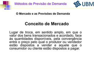 Métodos de Previsão de Demanda 
O Mercado e as Previsões de Demanda 
Conceito de Mercado 
Lugar de troca, em sentido amplo, em que o 
valor dos bens transacionados e acordado, face 
às quantidades disponíveis, pela convergência 
entre o preço pelo qual o produtor ou vendedor 
estão dispostos a vender e aquele que o 
consumidor ou cliente estão dispostos a pagar. 
 
