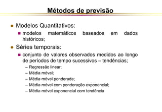 Métodos de previsão 
 Modelos Quantitativos: 
 modelos matemáticos baseados em dados 
históricos; 
 Séries temporais: 
 conjunto de valores observados medidos ao longo 
de períodos de tempo sucessivos – tendências; 
– Regressão linear; 
– Média móvel; 
– Média móvel ponderada; 
– Média móvel com ponderação exponencial; 
– Média móvel exponencial com tendência 
 