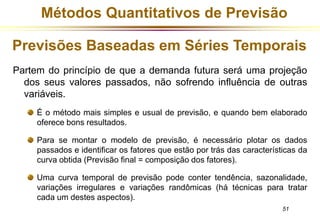 Métodos Quantitativos de Previsão 
Previsões Baseadas em Séries Temporais 
Partem do princípio de que a demanda futura será uma projeção 
dos seus valores passados, não sofrendo influência de outras 
variáveis. 
É o método mais simples e usual de previsão, e quando bem elaborado 
oferece bons resultados. 
Para se montar o modelo de previsão, é necessário plotar os dados 
passados e identificar os fatores que estão por trás das características da 
curva obtida (Previsão final = composição dos fatores). 
Uma curva temporal de previsão pode conter tendência, sazonalidade, 
variações irregulares e variações randômicas (há técnicas para tratar 
cada um destes aspectos). 
51 
 