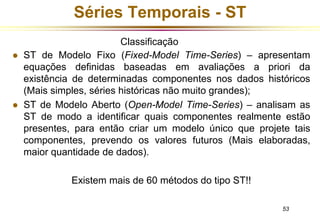53 
Séries Temporais - ST 
Classificação 
 ST de Modelo Fixo (Fixed-Model Time-Series) – apresentam 
equações definidas baseadas em avaliações a priori da 
existência de determinadas componentes nos dados históricos 
(Mais simples, séries históricas não muito grandes); 
 ST de Modelo Aberto (Open-Model Time-Series) – analisam as 
ST de modo a identificar quais componentes realmente estão 
presentes, para então criar um modelo único que projete tais 
componentes, prevendo os valores futuros (Mais elaboradas, 
maior quantidade de dados). 
Existem mais de 60 métodos do tipo ST!! 
 