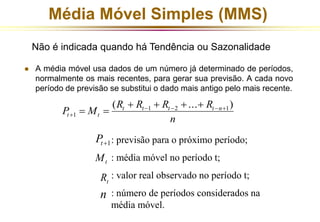 Média Móvel Simples (MMS) 
Não é indicada quando há Tendência ou Sazonalidade 
 A média móvel usa dados de um número já determinado de períodos, 
normalmente os mais recentes, para gerar sua previsão. A cada novo 
período de previsão se substitui o dado mais antigo pelo mais recente. 
R R R R 
( ... ) 1 2 1 
P M t t t t n 
t t 
n 
1 
    
 
    
  
1  t P 
: previsão para o próximo período; 
: média móvel no período t; 
: valor real observado no período t; 
: número de períodos considerados na 
média móvel. 
t M 
t R 
n 
 