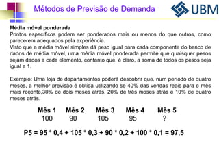 Métodos de Previsão de Demanda 
Média móvel ponderada 
Pontos específicos podem ser ponderados mais ou menos do que outros, como 
parecerem adequados pela experiência. 
Visto que a média móvel simples dá peso igual para cada componente do banco de 
dados de média móvel, uma média móvel ponderada permite que quaisquer pesos 
sejam dados a cada elemento, contanto que, é claro, a soma de todos os pesos seja 
igual a 1. 
Exemplo: Uma loja de departamentos poderá descobrir que, num período de quatro 
meses, a melhor previsão é obtida utilizando-se 40% das vendas reais para o mês 
mais recente,30% de dois meses atrás, 20% de três meses atrás e 10% de quatro 
meses atrás. 
Mês 1 Mês 2 Mês 3 Mês 4 Mês 5 
100 90 105 95 ? 
P5 = 95 * 0,4 + 105 * 0,3 + 90 * 0,2 + 100 * 0,1 = 97,5 
 