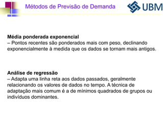 Métodos de Previsão de Demanda 
Média ponderada exponencial 
– Pontos recentes são ponderados mais com peso, declinando 
exponencialmente à medida que os dados se tornam mais antigos. 
Análise de regressão 
– Adapta uma linha reta aos dados passados, geralmente 
relacionando os valores de dados no tempo. A técnica de 
adaptação mais comum é a de mínimos quadrados de grupos ou 
indivíduos dominantes. 
 