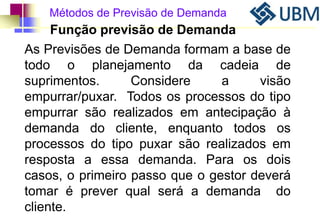 Métodos de Previsão de Demanda 
Função previsão de Demanda 
As Previsões de Demanda formam a base de 
todo o planejamento da cadeia de 
suprimentos. Considere a visão 
empurrar/puxar. Todos os processos do tipo 
empurrar são realizados em antecipação à 
demanda do cliente, enquanto todos os 
processos do tipo puxar são realizados em 
resposta a essa demanda. Para os dois 
casos, o primeiro passo que o gestor deverá 
tomar é prever qual será a demanda do 
cliente. 
 