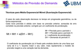 Métodos de Previsão de Demanda 
Técnicas para Média Exponencial Móvel (Suavização Exponencial) 
O peso de cada observação decresce no tempo em progressão geométrica, ou de 
forma exponencial. 
Cada nova previsão é obtida com base na previsão anterior, acrescida do erro 
cometido na previsão anterior, corrigido por um coeficiente de ponderação. 
Mt = Previsão para o período t; 
Mt1 = Previsão para o período t1; 
α = coeficiente de ponderação; 
Dt1 = Demanda do período t1. 
Mt = Mt1 + a(Dt1 – Mt1) 
O coeficiente de ponderação (α) é fixado pelo analista dentro de uma faixa que 
varia de 0 a 1. Quanto maior o seu valor, mais rapidamente o modelo de 
previsão reagirá a uma variação real da demanda. 
 
