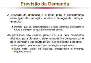 Previsão da Demanda 
A previsão da demanda é a base para o planejamento 
estratégico da produção, vendas e finanças de qualquer 
empresa. 
 Permite que os administradores destes sistemas antevejam o 
futuro e planejem adequadamente suas ações. 
As previsões são usadas pelo PCP em dois momentos 
distintos: para planejar o sistema produtivo (longo prazo) e 
para planejar o uso (curto prazo) deste sistema produtivo. 
Longo prazo: produtos/serviços, instalação, equipamentos,... 
Curto prazo: planos de produção, armazenagem e compras, 
sequenciamento 
 