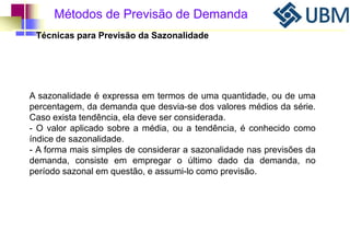 Métodos de Previsão de Demanda 
Técnicas para Previsão da Sazonalidade 
A sazonalidade é expressa em termos de uma quantidade, ou de uma 
percentagem, da demanda que desvia-se dos valores médios da série. 
Caso exista tendência, ela deve ser considerada. 
- O valor aplicado sobre a média, ou a tendência, é conhecido como 
índice de sazonalidade. 
- A forma mais simples de considerar a sazonalidade nas previsões da 
demanda, consiste em empregar o último dado da demanda, no 
período sazonal em questão, e assumi-lo como previsão. 
 