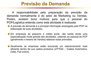 Previsão da Demanda 
A responsabilidade pela preparação da previsão da 
demanda normalmente é do setor de Marketing ou Vendas. 
Porém, existem bons motivos para que o pessoal do 
PCP/Logística entenda como esta atividade é realizada: 
A previsão da demanda é a principal informação empregada pelo PCP na 
elaboração de suas atividades; 
Em empresas de pequeno e médio porte, não existe ainda uma 
especialização muito grande das atividades, cabendo ao pessoal do PCP 
(geralmente o mesmo de Vendas) elaborar estas previsões. 
Atualmente as empresas estão buscando um relacionamento mais 
eficiente dentro de sua cadeia produtiva (JIT/TQC – Cadeia Automotiva, 
Celta, Fiat online). 
 