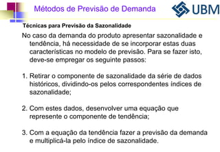 Métodos de Previsão de Demanda 
Técnicas para Previsão da Sazonalidade 
No caso da demanda do produto apresentar sazonalidade e 
tendência, há necessidade de se incorporar estas duas 
características no modelo de previsão. Para se fazer isto, 
deve-se empregar os seguinte passos: 
1. Retirar o componente de sazonalidade da série de dados 
históricos, dividindo-os pelos correspondentes índices de 
sazonalidade; 
2. Com estes dados, desenvolver uma equação que 
represente o componente de tendência; 
3. Com a equação da tendência fazer a previsão da demanda 
e multiplicá-la pelo índice de sazonalidade. 
 